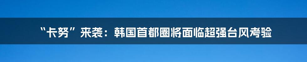 “卡努”来袭：韩国首都圈将面临超强台风考验