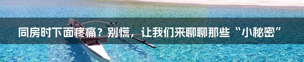 同房时下面疼痛？别慌，让我们来聊聊那些“小秘密”