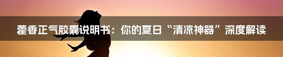 藿香正气胶囊说明书:你的夏日“清凉神器”深度解读