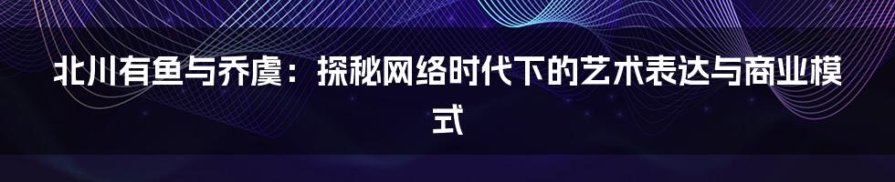 北川有鱼与乔虞：探秘网络时代下的艺术表达与商业模式