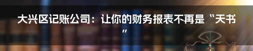 大兴区记账公司:让你的财务报表不再是“天书”