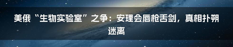 美俄“生物实验室”之争:安理会唇枪舌剑,真相扑朔迷离