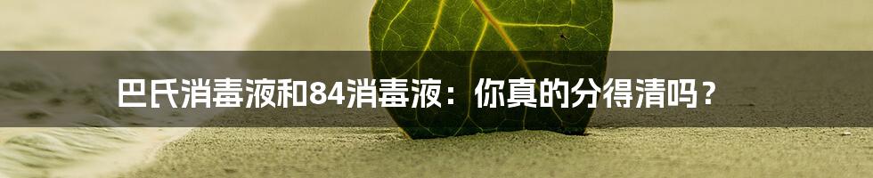 巴氏消毒液和84消毒液：你真的分得清吗？