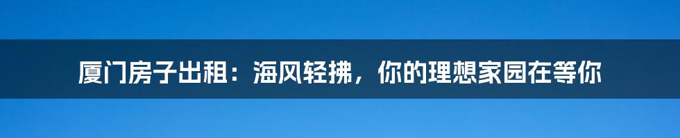 厦门房子出租:海风轻拂,你的理想家园在等你