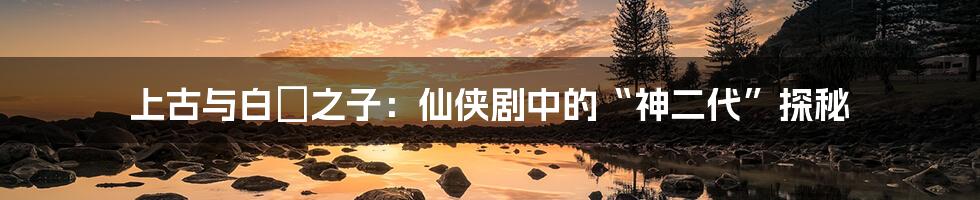 上古与白玦之子:仙侠剧中的“神二代”探秘