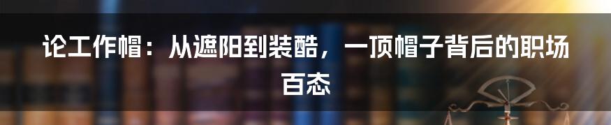 论工作帽：从遮阳到装酷，一顶帽子背后的职场百态