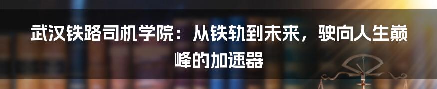武汉铁路司机学院：从铁轨到未来，驶向人生巅峰的加速器