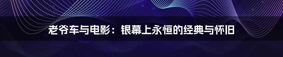 老爷车与电影:银幕上永恒的经典与怀旧