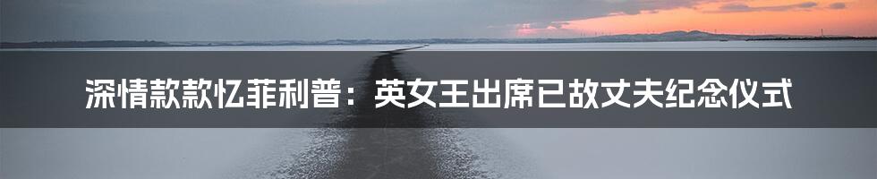 深情款款忆菲利普：英女王出席已故丈夫纪念仪式