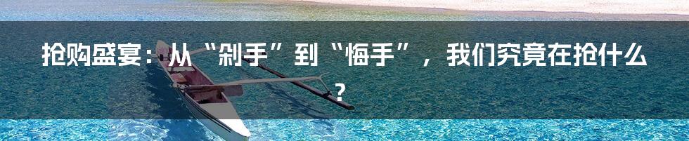 抢购盛宴:从“剁手”到“悔手”,我们究竟在抢什么?