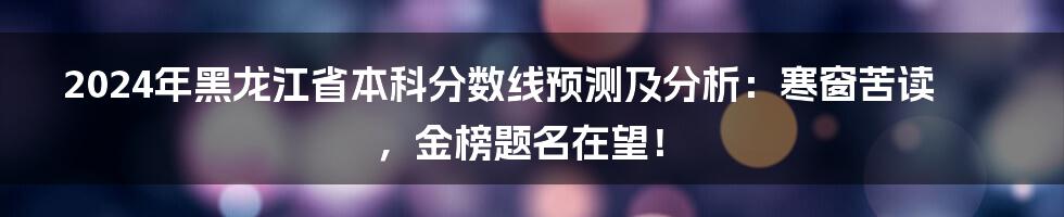 2024年黑龙江省本科分数线预测及分析:寒窗苦读,金榜题名在望!