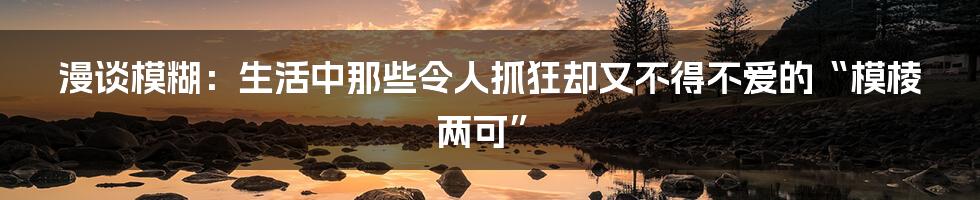 漫谈模糊:生活中那些令人抓狂却又不得不爱的“模棱两可”
