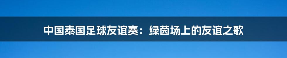 中国泰国足球友谊赛：绿茵场上的友谊之歌