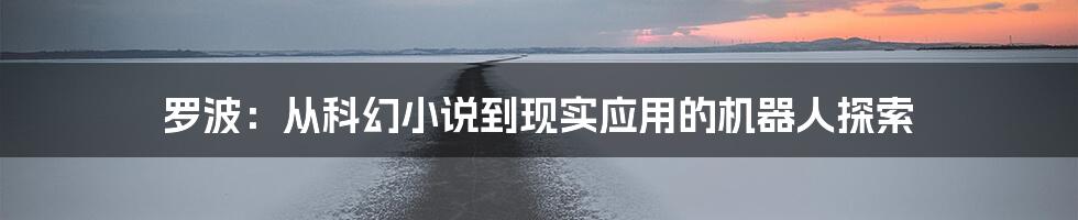 罗波:从科幻小说到现实应用的机器人探索