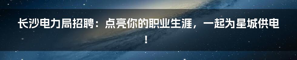 长沙电力局招聘:点亮你的职业生涯,一起为星城供电!