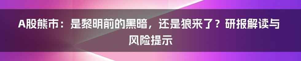 A股熊市：是黎明前的黑暗，还是狼来了？研报解读与风险提示