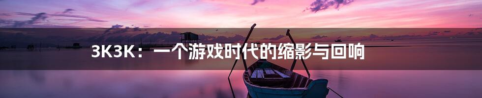 3K3K:一个游戏时代的缩影与回响