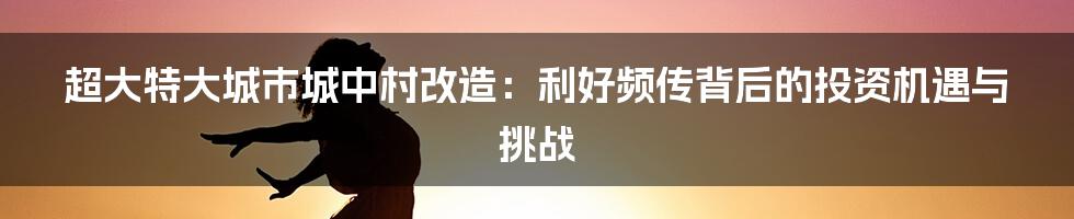 超大特大城市城中村改造:利好频传背后的投资机遇与挑战