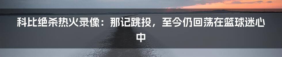 科比绝杀热火录像：那记跳投，至今仍回荡在篮球迷心中