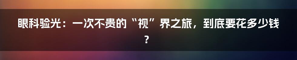 眼科验光:一次不贵的“视”界之旅,到底要花多少钱?