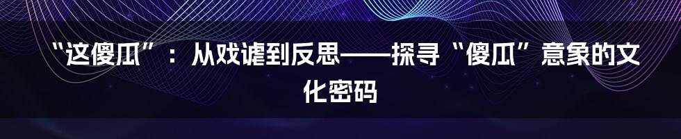 “这傻瓜”:从戏谑到反思——探寻“傻瓜”意象的文化密码