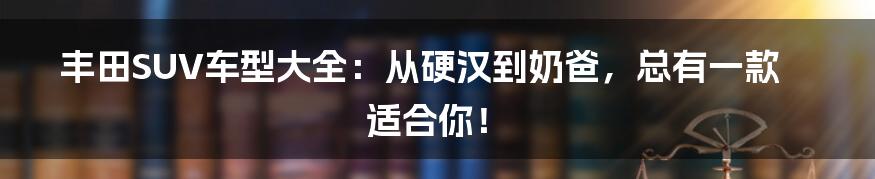 丰田SUV车型大全：从硬汉到奶爸，总有一款适合你！