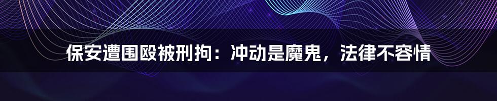 保安遭围殴被刑拘:冲动是魔鬼,法律不容情