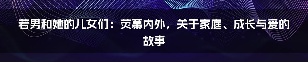 若男和她的儿女们：荧幕内外，关于家庭、成长与爱的故事