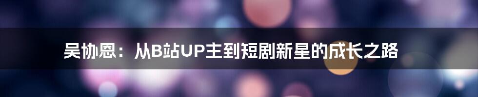吴协恩:从B站UP主到短剧新星的成长之路