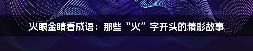 火眼金睛看成语：那些“火”字开头的精彩故事