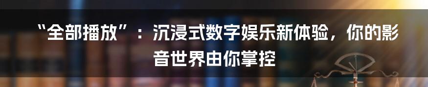 “全部播放”:沉浸式数字娱乐新体验,你的影音世界由你掌控