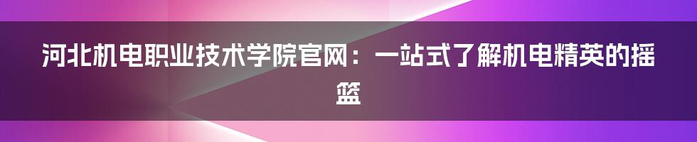 河北机电职业技术学院官网:一站式了解机电精英的摇篮