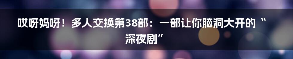 哎呀妈呀！多人交换第38部：一部让你脑洞大开的“深夜剧”