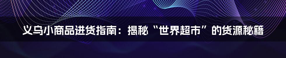 义乌小商品进货指南：揭秘“世界超市”的货源秘籍