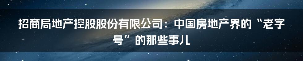招商局地产控股股份有限公司：中国房地产界的“老字号”的那些事儿