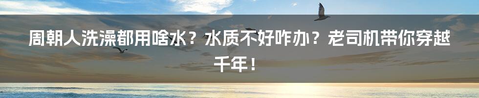 周朝人洗澡都用啥水？水质不好咋办？老司机带你穿越千年！