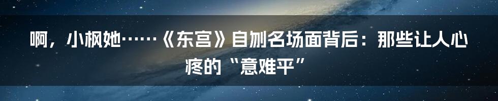 啊，小枫她……《东宫》自刎名场面背后：那些让人心疼的“意难平”