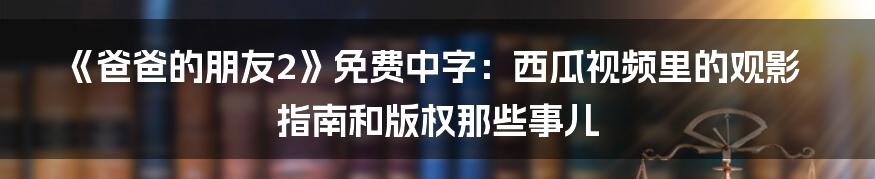 《爸爸的朋友2》免费中字：西瓜视频里的观影指南和版权那些事儿