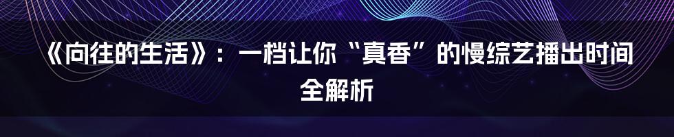 《向往的生活》:一档让你“真香”的慢综艺播出时间全解析