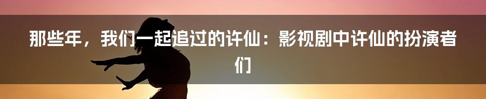 那些年，我们一起追过的许仙：影视剧中许仙的扮演者们