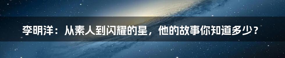 李明洋：从素人到闪耀的星，他的故事你知道多少？