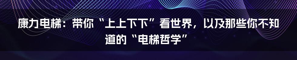 康力电梯:带你“上上下下”看世界,以及那些你不知道的“电梯哲学”