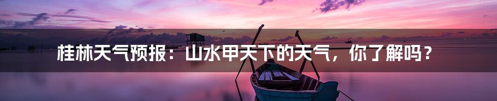 桂林天气预报：山水甲天下的天气，你了解吗？