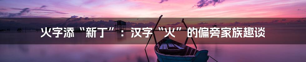 火字添“新丁”：汉字“火”的偏旁家族趣谈