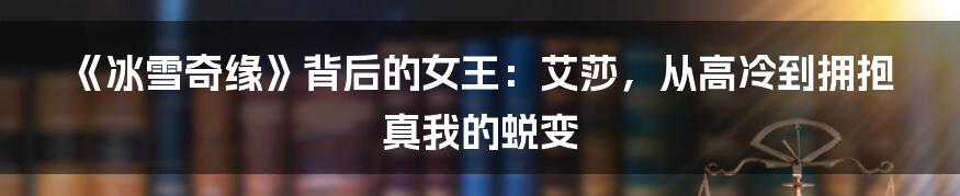 《冰雪奇缘》背后的女王:艾莎,从高冷到拥抱真我的蜕变