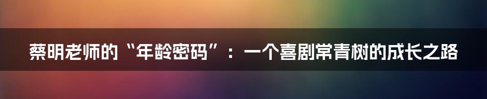 蔡明老师的“年龄密码”:一个喜剧常青树的成长之路