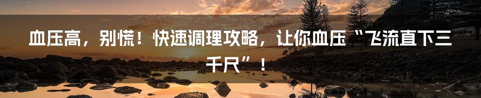 血压高，别慌！快速调理攻略，让你血压“飞流直下三千尺”！