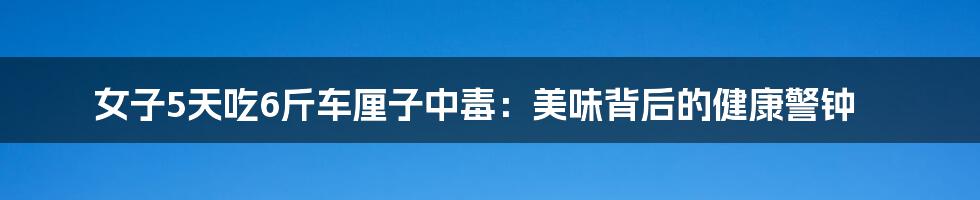 女子5天吃6斤车厘子中毒:美味背后的健康警钟