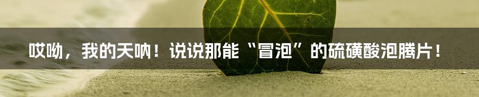 哎呦，我的天呐！说说那能“冒泡”的硫磺酸泡腾片！