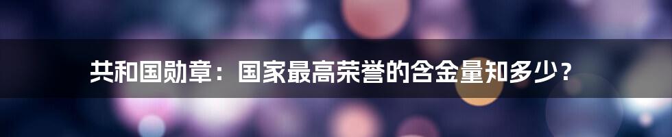 共和国勋章：国家最高荣誉的含金量知多少？